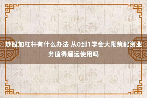 炒股加杠杆有什么办法 从0到1学会大鞭策配资业务值得遥远使用吗