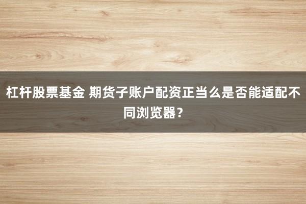 杠杆股票基金 期货子账户配资正当么是否能适配不同浏览器?