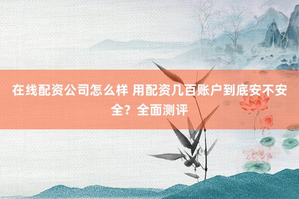 在线配资公司怎么样 用配资几百账户到底安不安全？全面测评