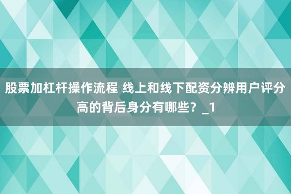 股票加杠杆操作流程 线上和线下配资分辨用户评分高的背后身分有哪些?_1