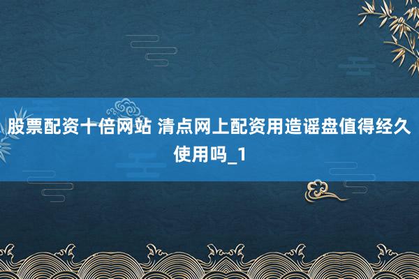 股票配资十倍网站 清点网上配资用造谣盘值得经久使用吗_1