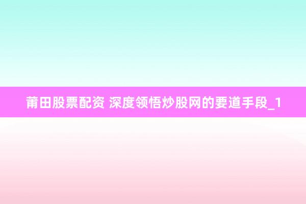 莆田股票配资 深度领悟炒股网的要道手段_1