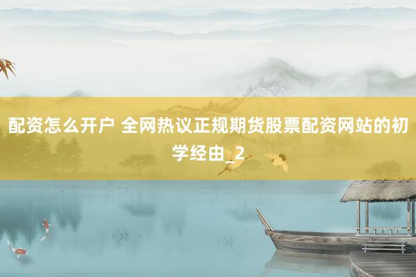 配资怎么开户 全网热议正规期货股票配资网站的初学经由_2