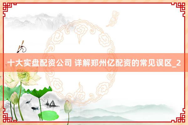 十大实盘配资公司 详解郑州亿配资的常见误区_2